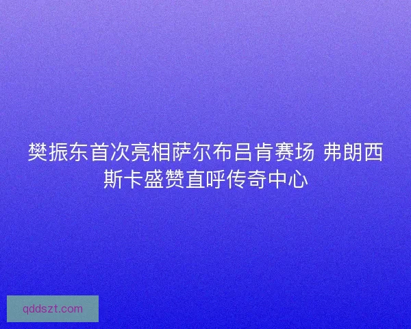 樊振东首次亮相萨尔布吕肯赛场 弗朗西斯卡盛赞直呼传奇中心