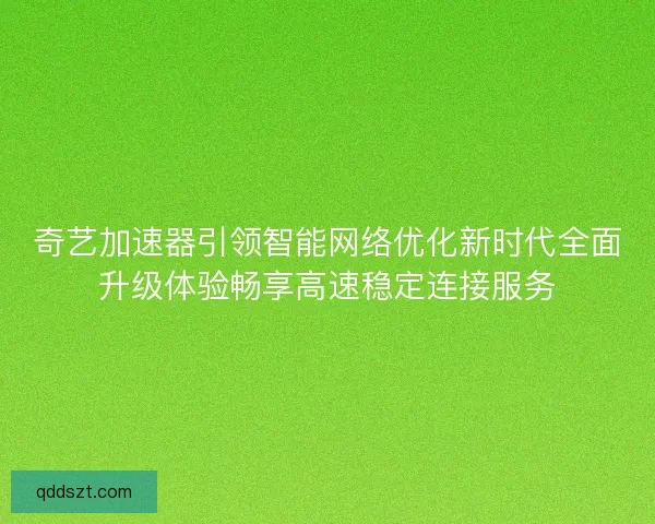 奇艺加速器引领智能网络优化新时代全面升级体验畅享高速稳定连接服务