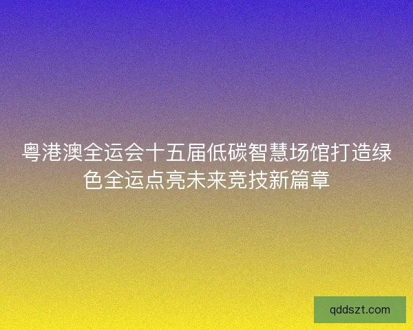 粤港澳全运会十五届低碳智慧场馆打造绿色全运点亮未来竞技新篇章