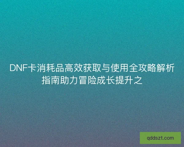DNF卡消耗品高效获取与使用全攻略解析指南助力冒险成长提升之