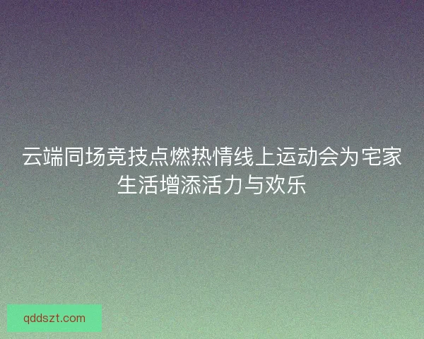 云端同场竞技点燃热情线上运动会为宅家生活增添活力与欢乐