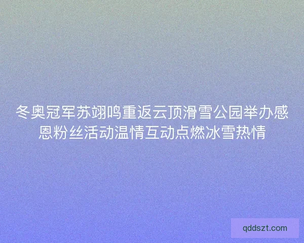 冬奥冠军苏翊鸣重返云顶滑雪公园举办感恩粉丝活动温情互动点燃冰雪热情